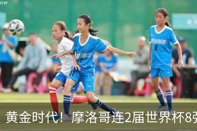 黄金时代！摩洛哥连2届世界杯8强 各级国字号花繁叶茂